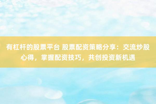 有杠杆的股票平台 股票配资策略分享：交流炒股心得，掌握配资技巧，共创投资新机遇