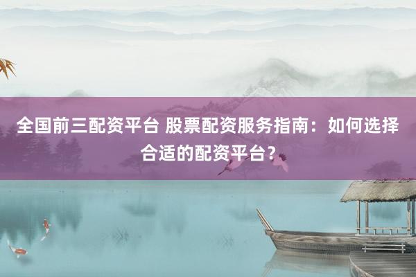全国前三配资平台 股票配资服务指南：如何选择合适的配资平台？
