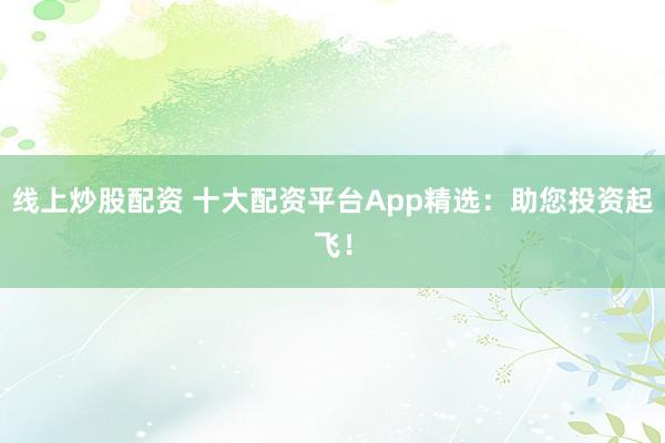 线上炒股配资 十大配资平台App精选：助您投资起飞！