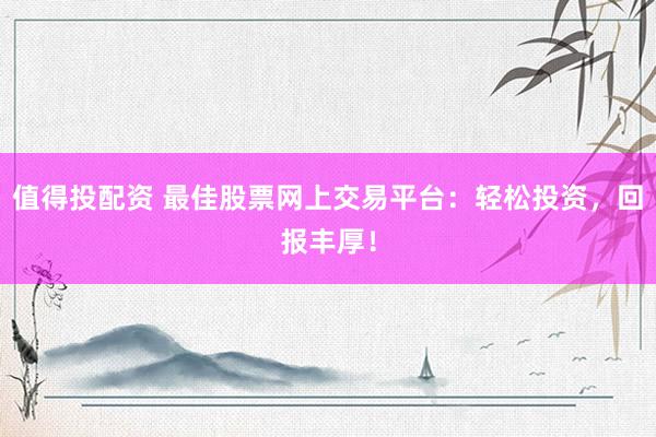 值得投配资 最佳股票网上交易平台：轻松投资，回报丰厚！