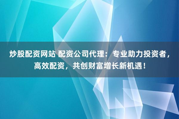 炒股配资网站 配资公司代理：专业助力投资者，高效配资，共创财富增长新机遇！