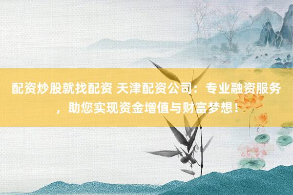 配资炒股就找配资 天津配资公司：专业融资服务，助您实现资金增值与财富梦想！