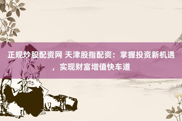 正规炒股配资网 天津股指配资：掌握投资新机遇，实现财富增值快车道