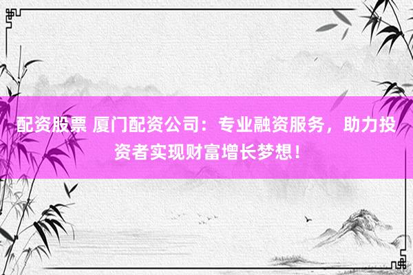 配资股票 厦门配资公司：专业融资服务，助力投资者实现财富增长梦想！