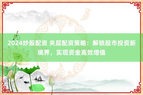 2024炒股配资 夹层配资策略：解锁股市投资新境界，实现资金高效增值