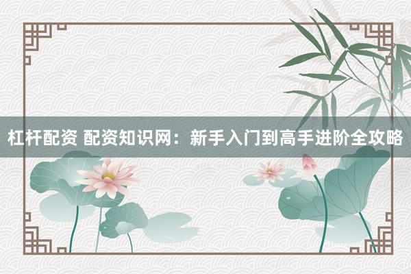 杠杆配资 配资知识网：新手入门到高手进阶全攻略