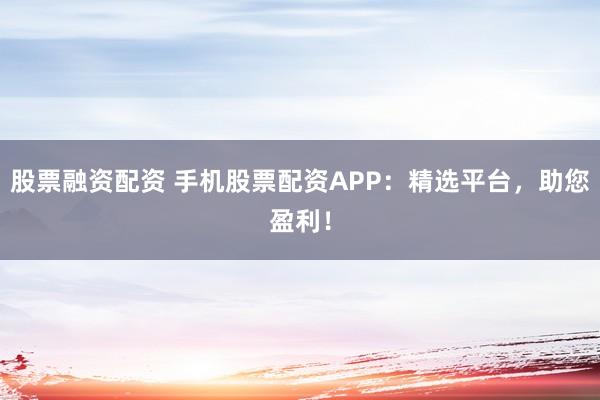 股票融资配资 手机股票配资APP：精选平台，助您盈利！