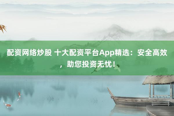 配资网络炒股 十大配资平台App精选：安全高效，助您投资无忧！