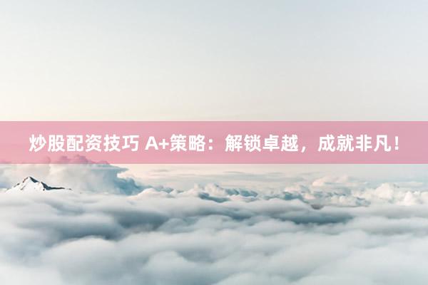 炒股配资技巧 A+策略：解锁卓越，成就非凡！