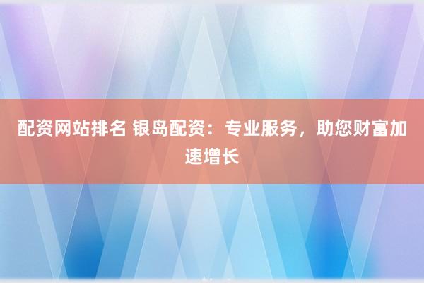 配资网站排名 银岛配资：专业服务，助您财富加速增长