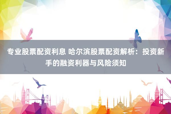 专业股票配资利息 哈尔滨股票配资解析：投资新手的融资利器与风险须知