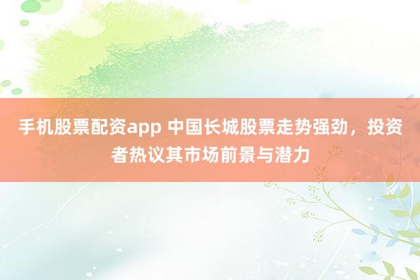 手机股票配资app 中国长城股票走势强劲，投资者热议其市场前景与潜力