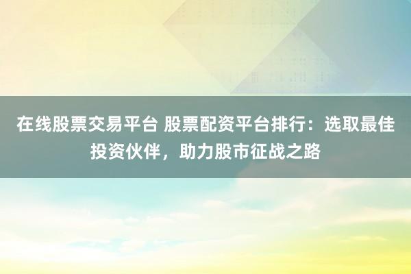 在线股票交易平台 股票配资平台排行：选取最佳投资伙伴，助力股市征战之路