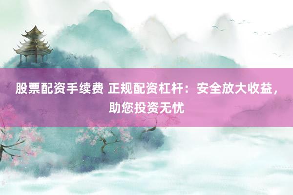 股票配资手续费 正规配资杠杆：安全放大收益，助您投资无忧