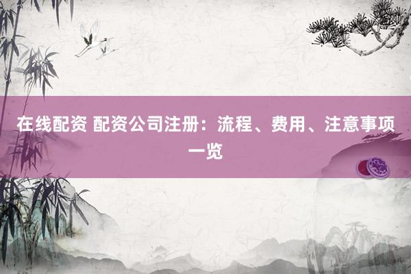 在线配资 配资公司注册：流程、费用、注意事项一览