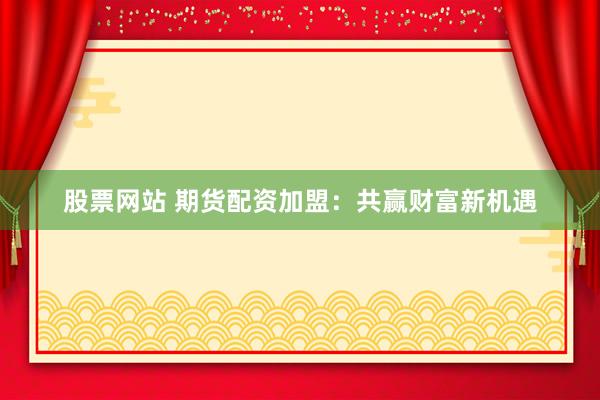 股票网站 期货配资加盟：共赢财富新机遇