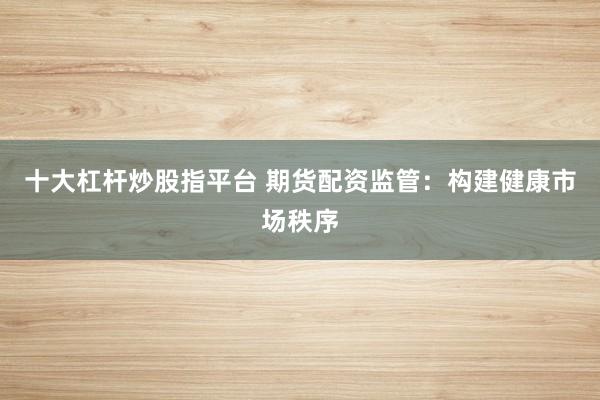 十大杠杆炒股指平台 期货配资监管：构建健康市场秩序