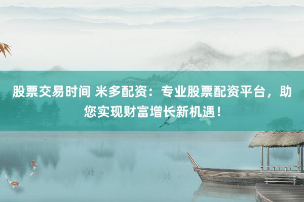 股票交易时间 米多配资：专业股票配资平台，助您实现财富增长新机遇！