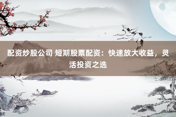 配资炒股公司 短期股票配资：快速放大收益，灵活投资之选