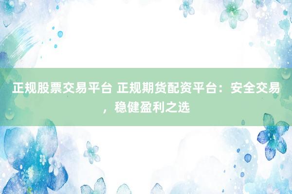 正规股票交易平台 正规期货配资平台：安全交易，稳健盈利之选