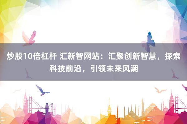 炒股10倍杠杆 汇新智网站：汇聚创新智慧，探索科技前沿，引领未来风潮