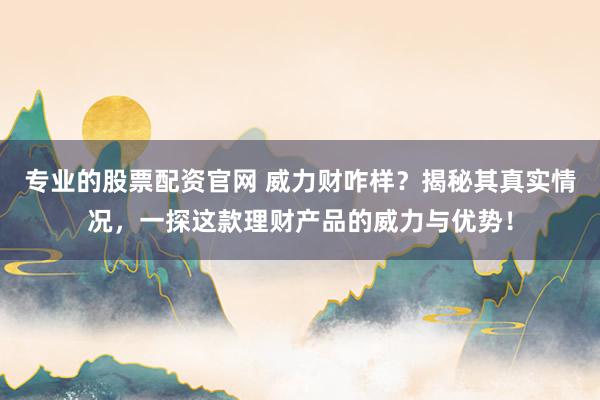 专业的股票配资官网 威力财咋样？揭秘其真实情况，一探这款理财产品的威力与优势！