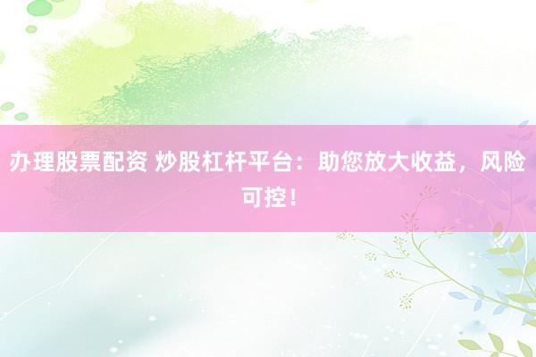 办理股票配资 炒股杠杆平台：助您放大收益，风险可控！