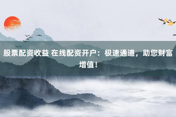 股票配资收益 在线配资开户：极速通道，助您财富增值！