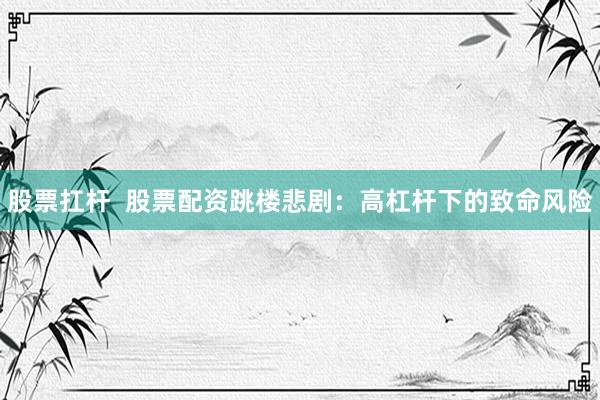 股票扛杆  股票配资跳楼悲剧：高杠杆下的致命风险
