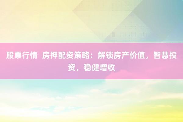 股票行情  房押配资策略：解锁房产价值，智慧投资，稳健增收