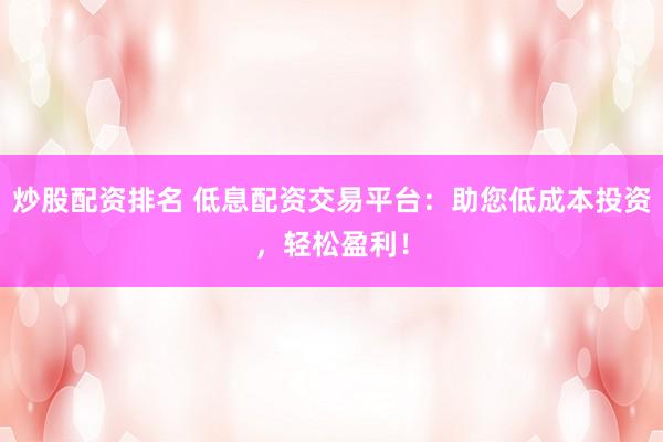 炒股配资排名 低息配资交易平台：助您低成本投资，轻松盈利！