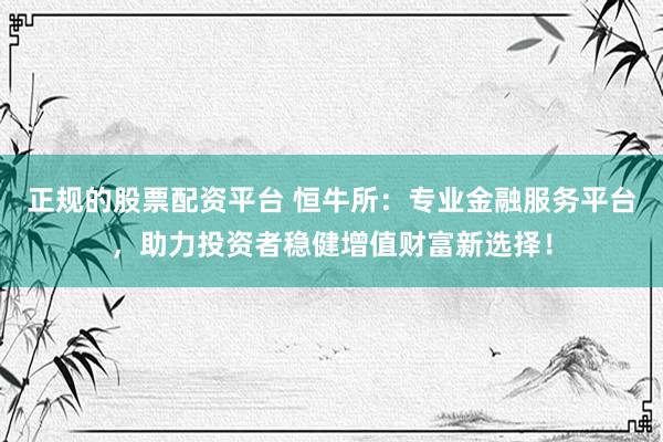 正规的股票配资平台 恒牛所：专业金融服务平台，助力投资者稳健增值财富新选择！