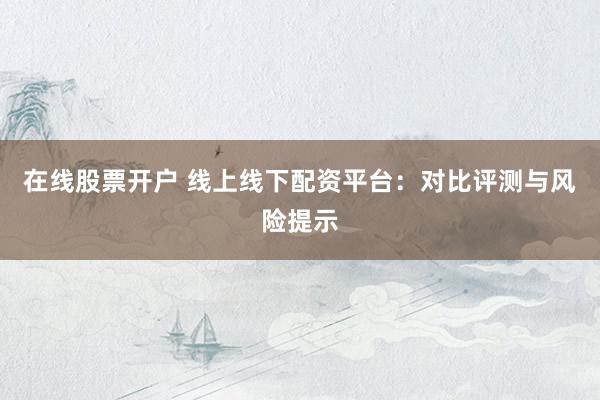在线股票开户 线上线下配资平台：对比评测与风险提示