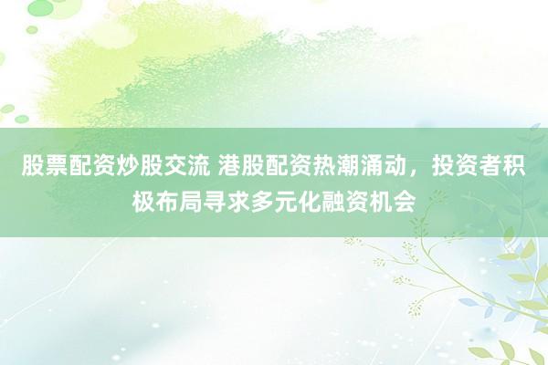 股票配资炒股交流 港股配资热潮涌动，投资者积极布局寻求多元化融资机会