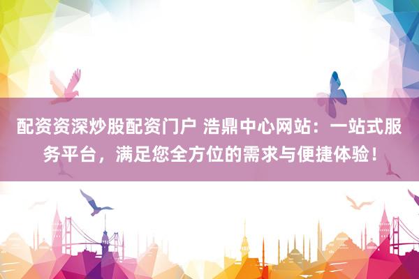 配资资深炒股配资门户 浩鼎中心网站：一站式服务平台，满足您全方位的需求与便捷体验！