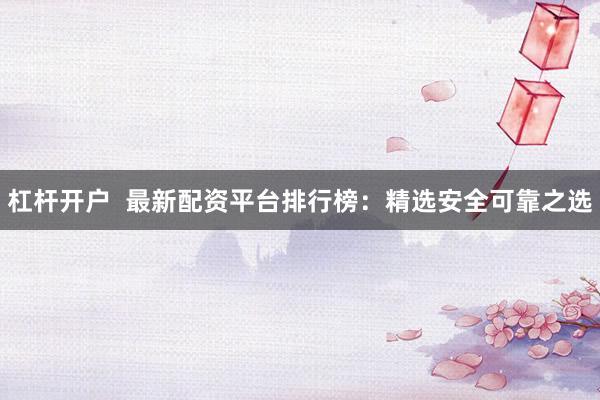 杠杆开户  最新配资平台排行榜：精选安全可靠之选