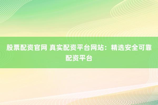 股票配资官网 真实配资平台网站：精选安全可靠配资平台