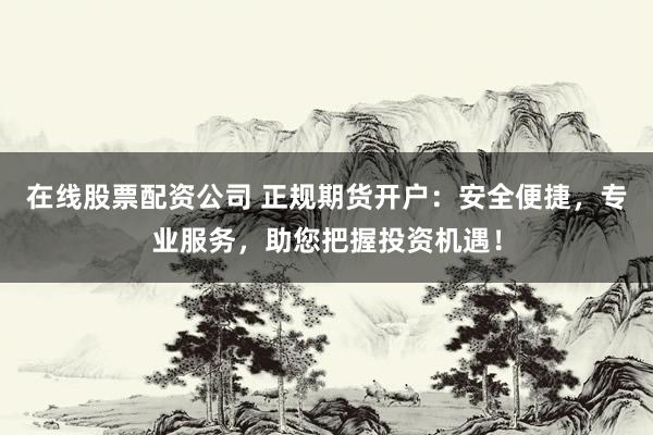 在线股票配资公司 正规期货开户：安全便捷，专业服务，助您把握投资机遇！