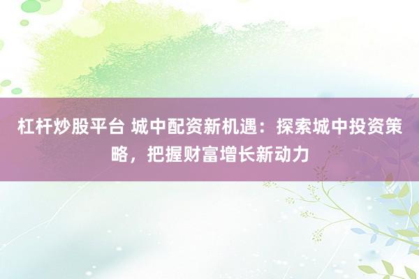 杠杆炒股平台 城中配资新机遇：探索城中投资策略，把握财富增长新动力