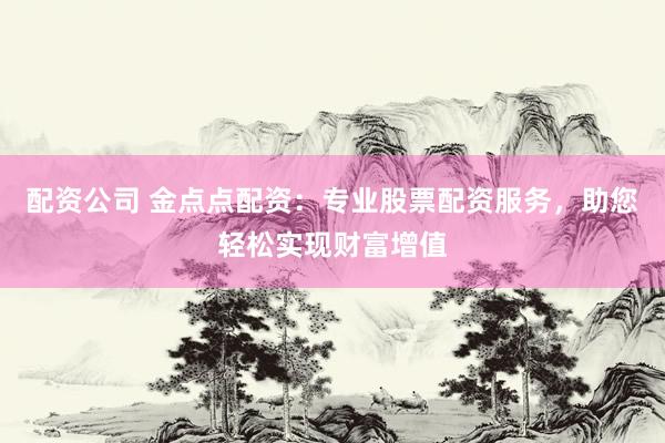 配资公司 金点点配资：专业股票配资服务，助您轻松实现财富增值
