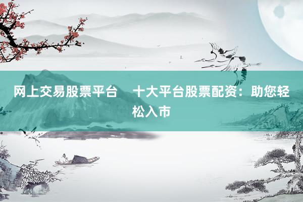 网上交易股票平台    十大平台股票配资：助您轻松入市