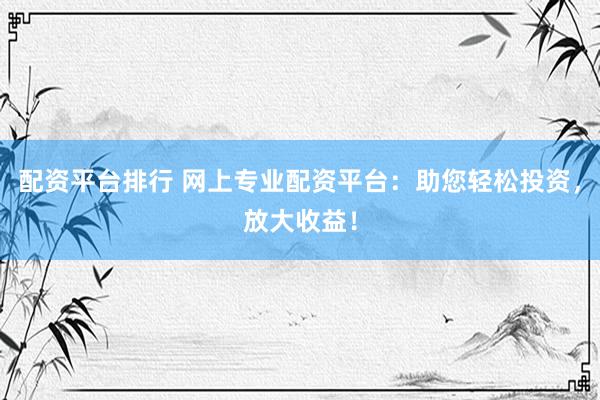 配资平台排行 网上专业配资平台：助您轻松投资，放大收益！