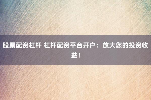 股票配资杠杆 杠杆配资平台开户：放大您的投资收益！