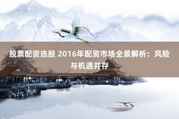 股票配资选股 2016年配资市场全景解析：风险与机遇并存