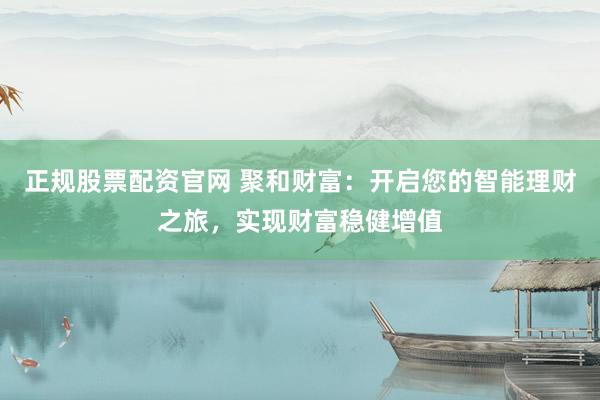 正规股票配资官网 聚和财富：开启您的智能理财之旅，实现财富稳健增值