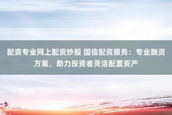 配资专业网上配资炒股 国信配资服务：专业融资方案，助力投资者灵活配置资产